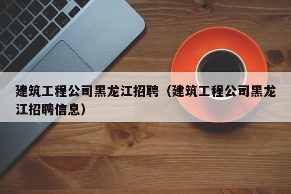 KAIYUN体育-建筑工程公司黑龙江招聘（建筑工程公司黑龙江招聘信息）