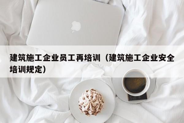 KAIYUN体育-建筑施工企业员工再培训（建筑施工企业安全培训规定）