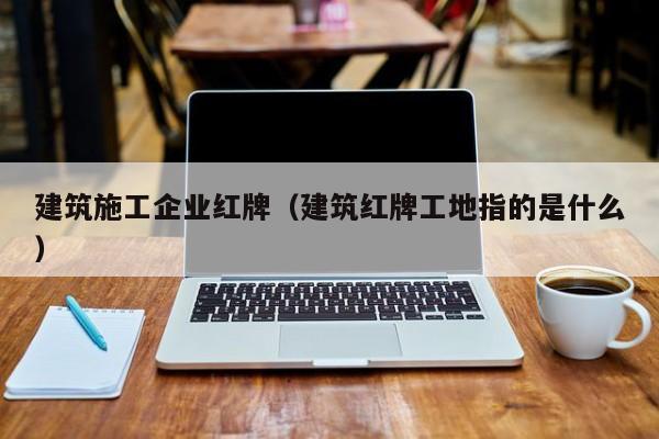 KAIYUN体育-建筑施工企业红牌（建筑红牌工地指的是什么）