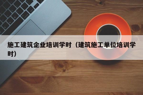 KAIYUN体育-施工建筑企业培训学时（建筑施工单位培训学时）