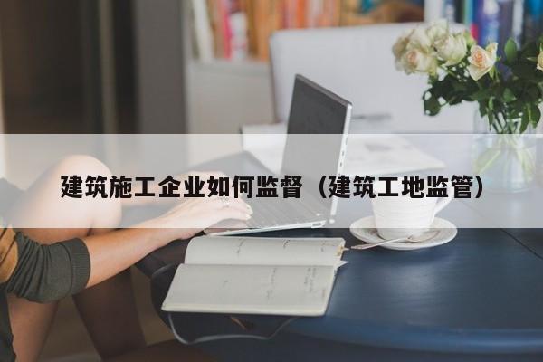 KAIYUN体育-建筑施工企业如何监督（建筑工地监管）
