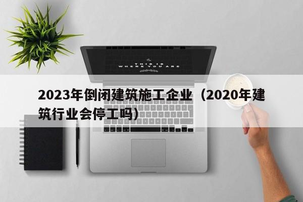 KAIYUN体育-2023年倒闭建筑施工企业（2020年建筑行业会停工吗）