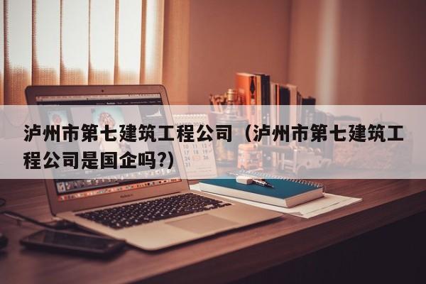 KAIYUN体育-泸州市第七建筑工程公司（泸州市第七建筑工程公司是国企吗?）