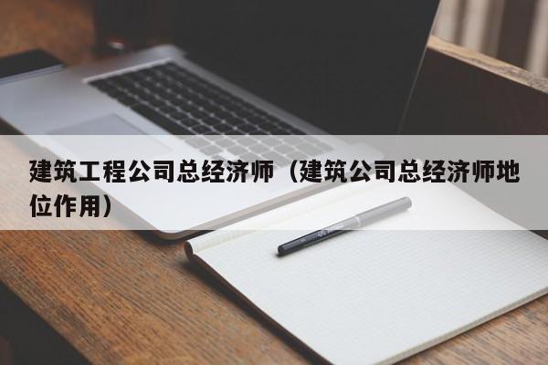 KAIYUN体育-建筑工程公司总经济师（建筑公司总经济师地位作用）