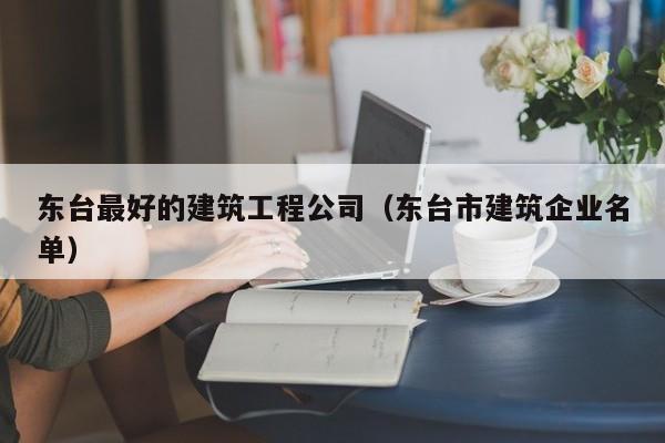 KAIYUN体育-东台最好的建筑工程公司（东台市建筑企业名单）