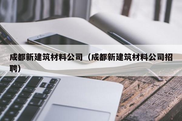 KAIYUN体育-成都新建筑材料公司（成都新建筑材料公司招聘）