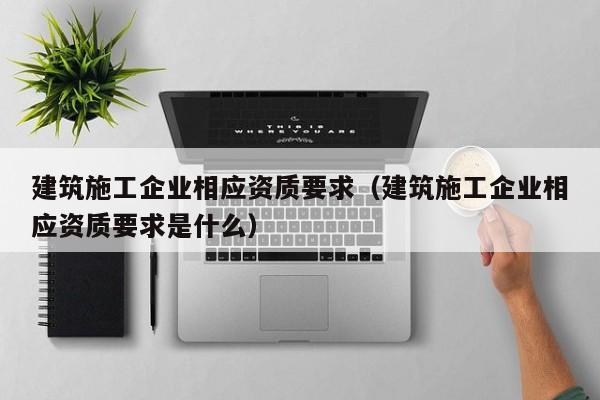 KAIYUN体育-建筑施工企业相应资质要求（建筑施工企业相应资质要求是什么）