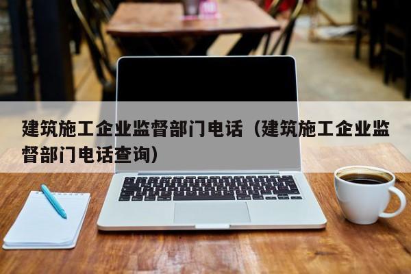 KAIYUN体育-建筑施工企业监督部门电话（建筑施工企业监督部门电话查询）