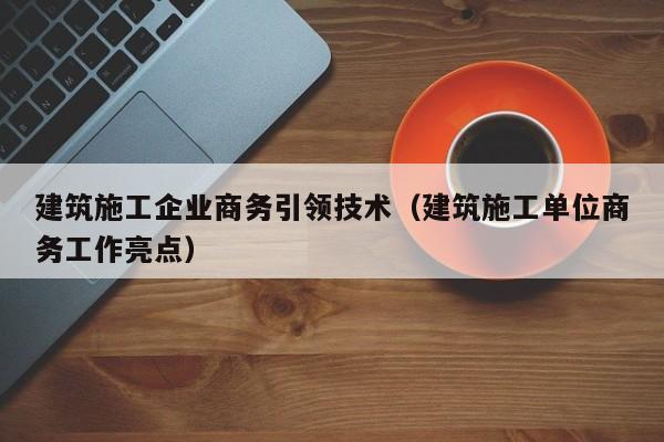 KAIYUN体育-建筑施工企业商务引领技术（建筑施工单位商务工作亮点）