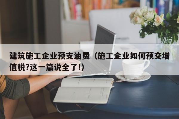 KAIYUN体育-建筑施工企业预支油费（施工企业如何预交增值税?这一篇说全了!）