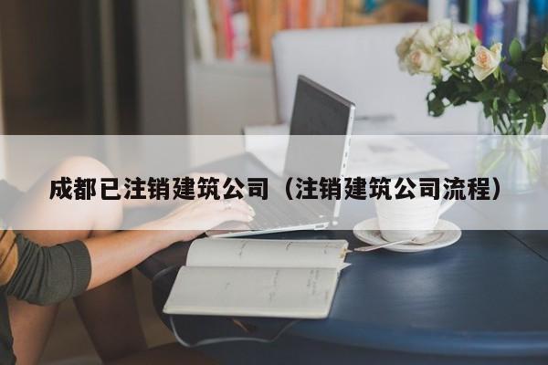 KAIYUN体育-成都已注销建筑公司（注销建筑公司流程）