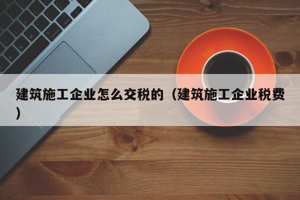KAIYUN体育-建筑施工企业怎么交税的（建筑施工企业税费）