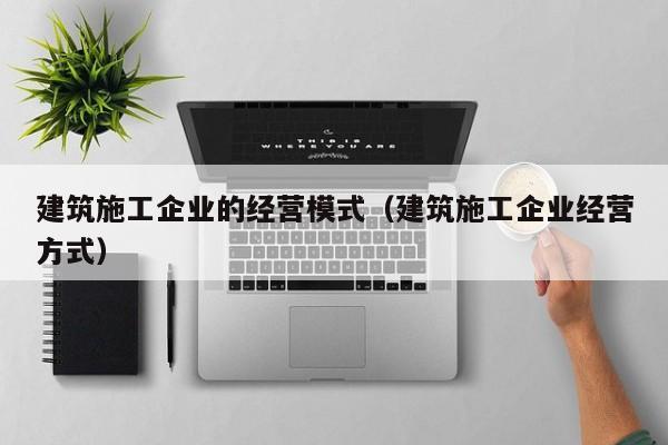 KAIYUN体育-建筑施工企业的经营模式（建筑施工企业经营方式）