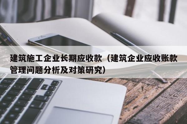 KAIYUN体育-建筑施工企业长期应收款（建筑企业应收账款管理问题分析及对策研究）