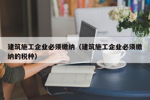 KAIYUN体育-建筑施工企业必须缴纳（建筑施工企业必须缴纳的税种）