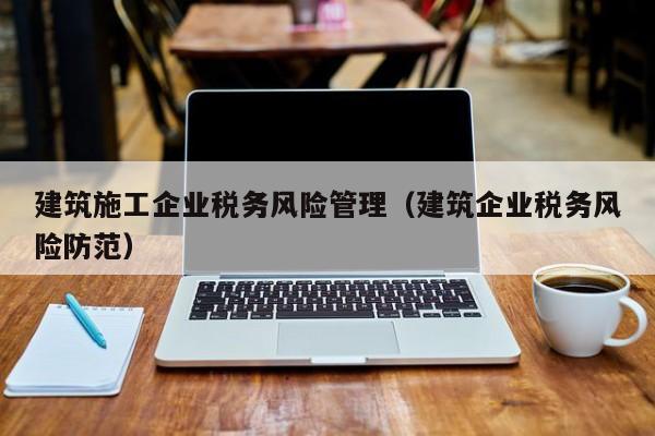 KAIYUN体育-建筑施工企业税务风险管理（建筑企业税务风险防范）